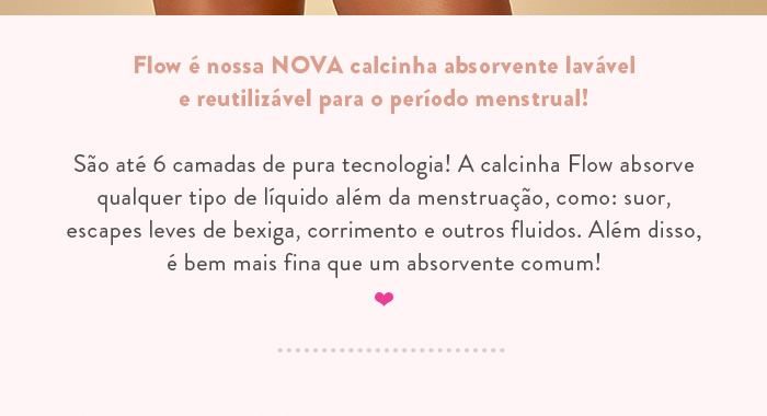 Flow é nossa NOVA calcinha absorvente lavável e reutilizável para o período menstrual!  São até 6 camadas de pura tecnologia! A calcinha Flow absorve qualquer tipo de líquido além da menstruação, como: suor, escapes leves de bexiga, corrimento e outros fluidos. Além disso, é bem mais fina que um absorvente comum!  