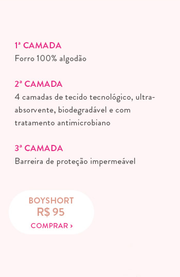 1ª Camada Forro 100% algodão  2ª Camada 4 camadas de tecido tecnológico, ultra- absorvente, biodegradável e com tratamento antimicrobiano  3ª Camada Barreira de proteção impermeável 